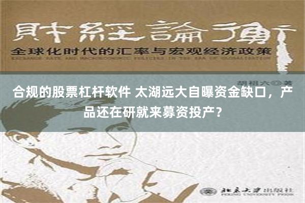   合规的股票杠杆软件 太湖远大自曝资金缺口，产品还在研就来募资投产？