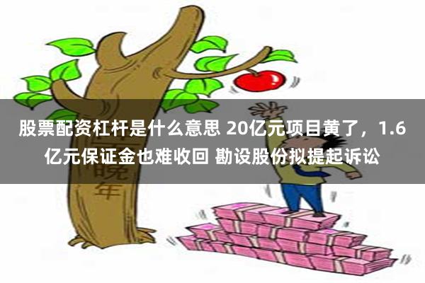   股票配资杠杆是什么意思 20亿元项目黄了，1.6亿元保证金也难收回 勘设股份拟提起诉讼