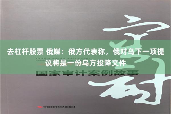   去杠杆股票 俄媒：俄方代表称，俄对乌下一项提议将是一份乌方投降文件