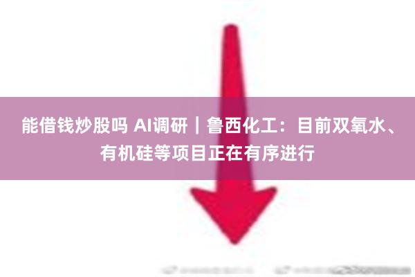   能借钱炒股吗 AI调研｜鲁西化工：目前双氧水、有机硅等项目正在有序进行