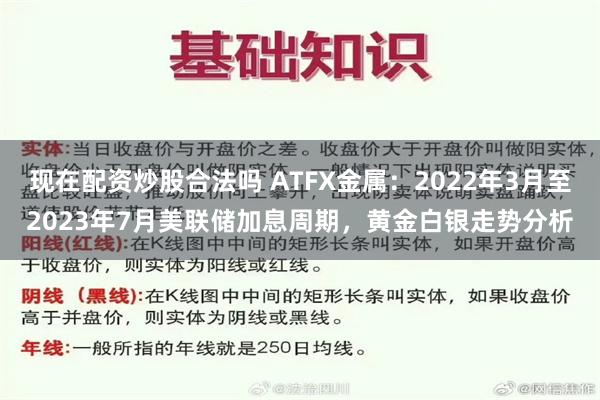   现在配资炒股合法吗 ATFX金属：2022年3月至2023年7月美联储加息周期，黄金白银走势分析