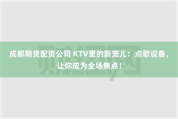   成都期货配资公司 KTV里的新宠儿：点歌设备，让你成为全场焦点！