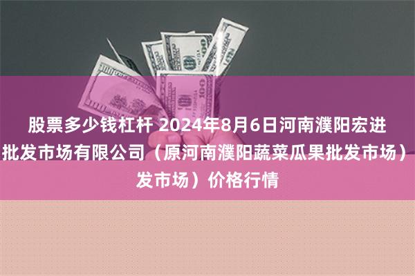   股票多少钱杠杆 2024年8月6日河南濮阳宏进农副产品批发市场有限公司（原河南濮阳蔬菜瓜果批发市场）价格行情