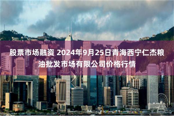 股票市场融资 2024年9月25日青海西宁仁杰粮油批发市场有限公司价格行情