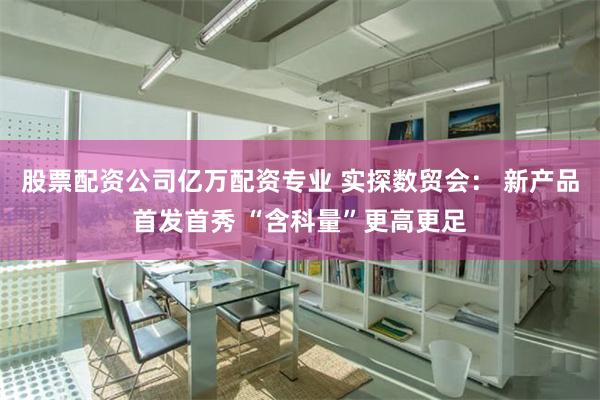 股票配资公司亿万配资专业 实探数贸会： 新产品首发首秀 “含