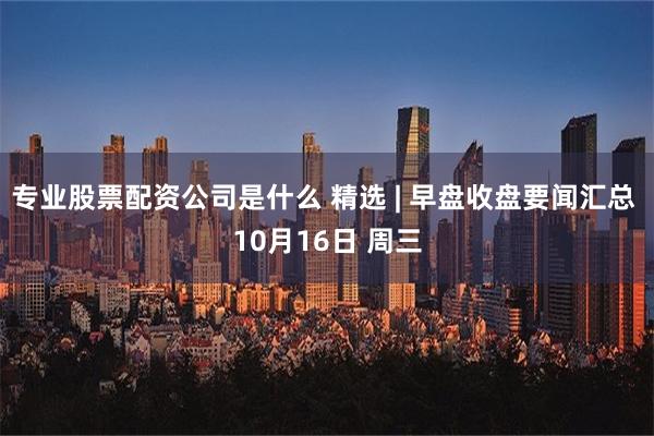 专业股票配资公司是什么 精选 | 早盘收盘要闻汇总 10月16日 周三