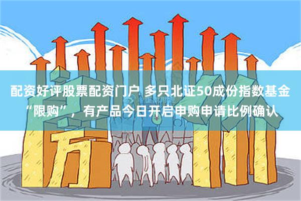 配资好评股票配资门户 多只北证50成份指数基金“限购”，有产品今日开启申购申请比例确认