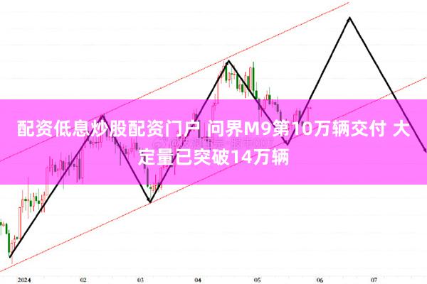 配资低息炒股配资门户 问界M9第10万辆交付 大定量已突破14万辆