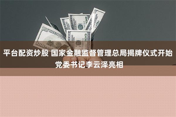 平台配资炒股 国家金融监督管理总局揭牌仪式开始 党委书记李云