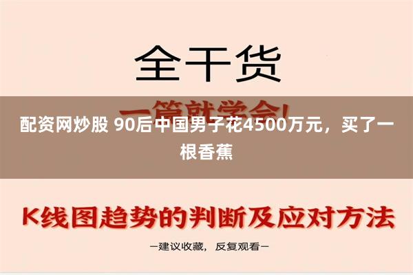 配资网炒股 90后中国男子花4500万元，买了一根香蕉