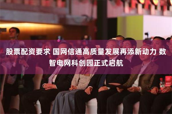 股票配资要求 国网信通高质量发展再添新动力 数智电网科创园正式启航