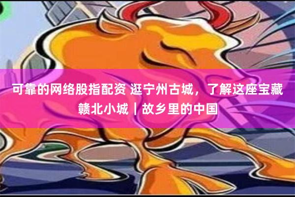 可靠的网络股指配资 逛宁州古城，了解这座宝藏赣北小城｜故乡里