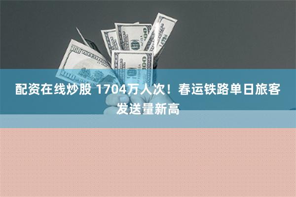 配资在线炒股 1704万人次！春运铁路单日旅客发送量新高